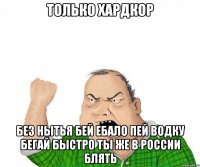 только хардкор без нытья бей ебало пей водку бегай быстро ты же в россии блять