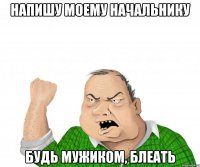 напишу моему начальнику будь мужиком, блеать