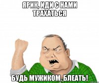 ярик, иди с нами трахаться будь мужиком, блеать!