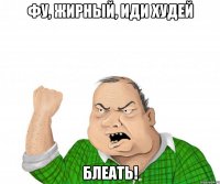 фу, жирный, иди худей блеать!