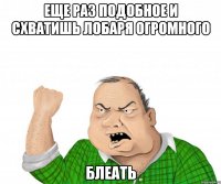 еще раз подобное и схватишь лобаря огромного блеать