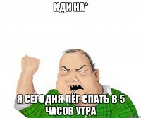 иди на* я сегодня лёг спать в 5 часов утра