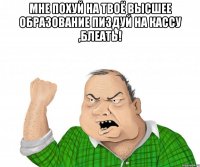 мне похуй на твоё высшее образование пиздуй на кассу ,блеать! 