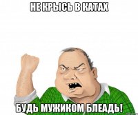 не крысь в катах будь мужиком блеадь!