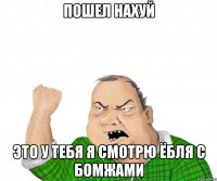 пошел нахуй это у тебя я смотрю ёбля с бомжами