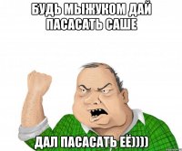 будь мыжуком дай пасасать саше дал пасасать её))))