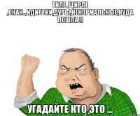 тиле ,щирле ,онан..,идиотки,дуры,ненормальные,куда пошла !! угадайте кто это ...