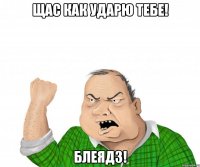 щас как ударю тебе! блеядз!