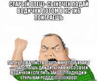 старый отец)- сыночек подай водички потом в кс 1и6 поиграешь пап ну пожалуйста ) еще 5 мин его убивают ---- пап слышь да идиты нафиг со своей водичкой есле пить захотел подходи и открывай роддд))))))))))хddd)