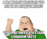 а ты малыш не забыл что лет на 10 младше меня?! что то детки путать стали слишком часто