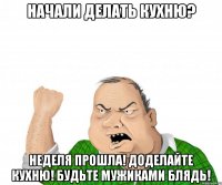 начали делать кухню? неделя прошла! доделайте кухню! будьте мужиками блядь!