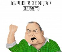 пушли вчитися,але нараз**) 