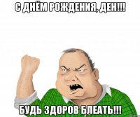 с днём рождения, ден!!! будь здоров блеать!!!