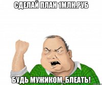 сделай план 1млн.руб будь мужиком, блеать!