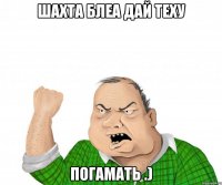 шахта блеа дай теху погамать .)