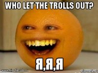 who let the trolls out? я,я,я