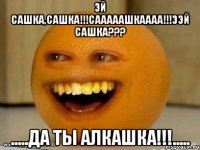 эй сашка,сашка!!!сааааашкаааа!!!ээй сашка??? .....да ты алкашка!!!.....