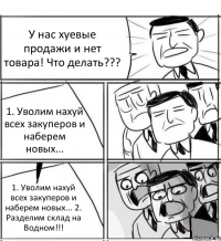 У нас хуевые продажи и нет товара! Что делать??? 1. Уволим нахуй всех закуперов и наберем новых... 1. Уволим нахуй всех закуперов и наберем новых... 2. Разделим склад на Водном!!!