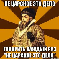 не царское это дело говорить каждый раз "не царское это дело"