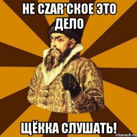 не czar'ское это дело щёкка слушать!