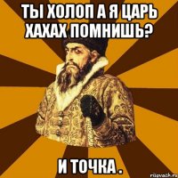 ты холоп а я царь хахах помнишь? и точка .