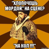 "хлопочешь мордой" на сцене? "на кол !!!"