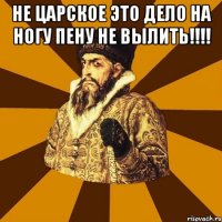 не царское это дело на ногу пену не вылить!!! 