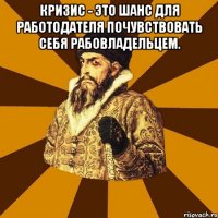 кризис - это шанс для работодателя почувствовать себя рабовладельцем. 