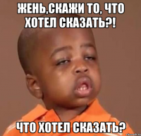 жень,скажи то, что хотел сказать?! что хотел сказать?