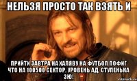 нельзя просто так взять и прийти завтра на халяву на футбол пофиг что на 100500 сектор, уровень ад, ступенька зю!