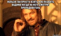 нельзя так просто взять и не позвать вадима когда на него смотрит преподаватель 