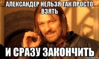 александер нельзя так просто взять и сразу закончить