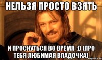 нельзя просто взять и проснуться во время :d (про тебя любимая владочка)