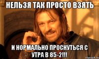 нельзя так просто взять и нормально проснуться с утра в 85-2!!!