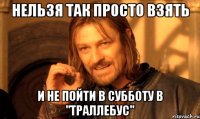 нельзя так просто взять и не пойти в субботу в "траллебус"