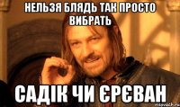 нельзя блядь так просто вибрать садік чи єрєван