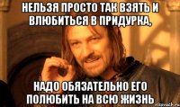 нельзя просто так взять и влюбиться в придурка, надо обязательно его полюбить на всю жизнь