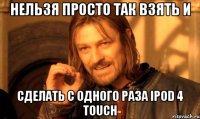 нельзя просто так взять и сделать с одного раза ipod 4 touch