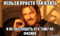 нельзя просто так взять и не послушать кто там? на физике