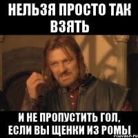 нельзя просто так взять и не пропустить гол, если вы щенки из ромы