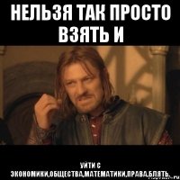 нельзя так просто взять и уйти с экономики,общества,математики,права.блять.