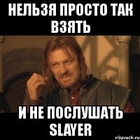 нельзя просто так взять и не послушать slayer