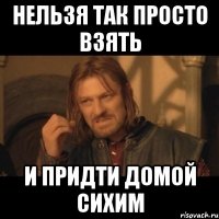 нельзя так просто взять и придти домой сихим