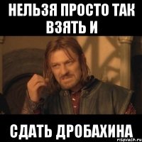 нельзя просто так взять и сдать дробахина