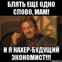 блять еще одно слово, мам! и я нахер-будущий экономист!!!