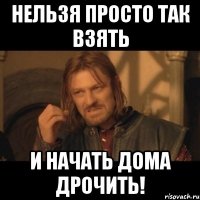 нельзя просто так взять и начать дома дрочить!