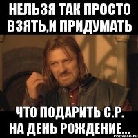 нельзя так просто взять,и придумать что подарить c.р. на день рождение...