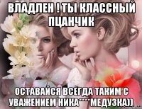 владлен ! ты классный пцанчик оставайся всегда таким с уважением ника****медузка))