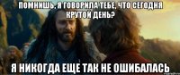 помнишь, я говорила тебе, что сегодня крутой день? я никогда еще так не ошибалась