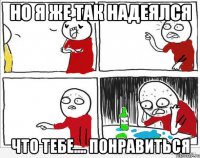 Но я же так надеялся что тебе.... понравиться